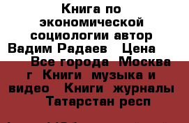 Книга по экономической социологии автор Вадим Радаев › Цена ­ 400 - Все города, Москва г. Книги, музыка и видео » Книги, журналы   . Татарстан респ.